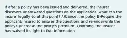 If after a policy has been issued and delivered, the insurer discovers unanswered questions on the application, what can the insurer legally do at this point? A)Cancel the policy B)Require the applicant/insured to answer the questions and re-underwrite the policy C)Increase the policy's premium D)Nothing, the insurer has waived its right to that information