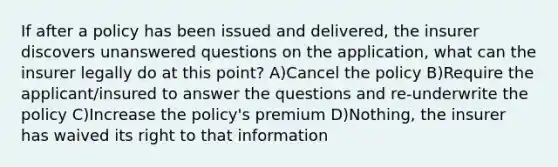 If after a policy has been issued and delivered, the insurer discovers unanswered questions on the application, what can the insurer legally do at this point? A)Cancel the policy B)Require the applicant/insured to answer the questions and re-underwrite the policy C)Increase the policy's premium D)Nothing, the insurer has waived its right to that information