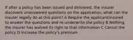 If after a policy has been issued and delivered, the insurer discovers unanswered questions on the application, what can the insurer legally do at this point? A Require the applicant/insured to answer the questions and re-underwrite the policy B Nothing, the insurer has waived its right to that information C Cancel the policy D Increase the policy's premium