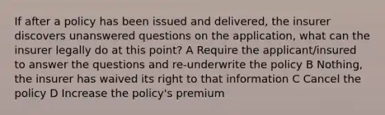 If after a policy has been issued and delivered, the insurer discovers unanswered questions on the application, what can the insurer legally do at this point? A Require the applicant/insured to answer the questions and re-underwrite the policy B Nothing, the insurer has waived its right to that information C Cancel the policy D Increase the policy's premium