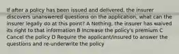 If after a policy has been issued and delivered, the insurer discovers unanswered questions on the application, what can the insurer legally do at this point? A Nothing, the insurer has waived its right to that information B Increase the policy's premium C Cancel the policy D Require the applicant/insured to answer the questions and re-underwrite the policy