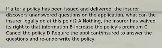 If after a policy has been issued and delivered, the insurer discovers unanswered questions on the application, what can the insurer legally do at this point? A Nothing, the insurer has waived its right to that information B Increase the policy's premium C Cancel the policy D Require the applicant/insured to answer the questions and re-underwrite the policy