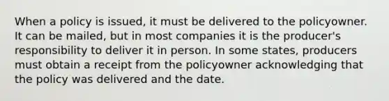 When a policy is issued, it must be delivered to the policyowner. It can be mailed, but in most companies it is the producer's responsibility to deliver it in person. In some states, producers must obtain a receipt from the policyowner acknowledging that the policy was delivered and the date.