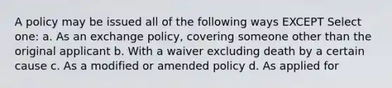 A policy may be issued all of the following ways EXCEPT Select one: a. As an exchange policy, covering someone other than the original applicant b. With a waiver excluding death by a certain cause c. As a modified or amended policy d. As applied for