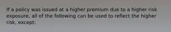 If a policy was issued at a higher premium due to a higher risk exposure, all of the following can be used to reflect the higher risk, except: