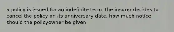 a policy is issued for an indefinite term. the insurer decides to cancel the policy on its anniversary date, how much notice should the policyowner be given