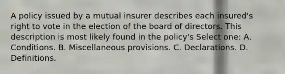 A policy issued by a mutual insurer describes each insured's right to vote in the election of the board of directors. This description is most likely found in the policy's Select one: A. Conditions. B. Miscellaneous provisions. C. Declarations. D. Definitions.