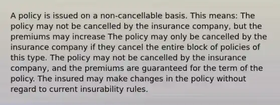 A policy is issued on a non-cancellable basis. This means: The policy may not be cancelled by the insurance company, but the premiums may increase The policy may only be cancelled by the insurance company if they cancel the entire block of policies of this type. The policy may not be cancelled by the insurance company, and the premiums are guaranteed for the term of the policy. The insured may make changes in the policy without regard to current insurability rules.