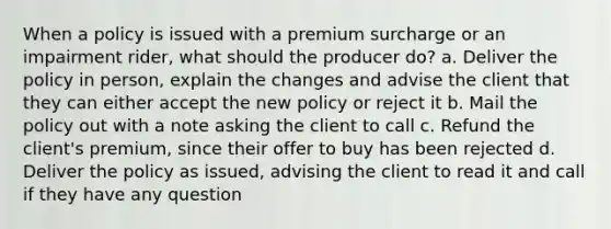 When a policy is issued with a premium surcharge or an impairment rider, what should the producer do? a. Deliver the policy in person, explain the changes and advise the client that they can either accept the new policy or reject it b. Mail the policy out with a note asking the client to call c. Refund the client's premium, since their offer to buy has been rejected d. Deliver the policy as issued, advising the client to read it and call if they have any question