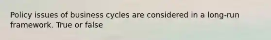 Policy issues of business cycles are considered in a long-run framework. True or false