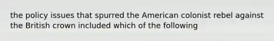 the policy issues that spurred the American colonist rebel against the British crown included which of the following