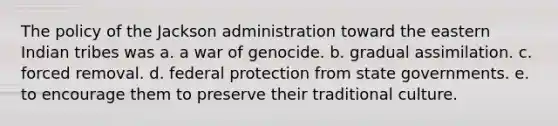 The policy of the Jackson administration toward the eastern Indian tribes was a. a war of genocide. b. gradual assimilation. c. forced removal. d. federal protection from state governments. e. to encourage them to preserve their traditional culture.