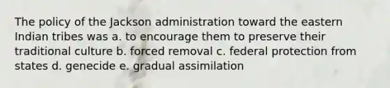 The policy of the Jackson administration toward the eastern Indian tribes was a. to encourage them to preserve their traditional culture b. forced removal c. federal protection from states d. genecide e. gradual assimilation