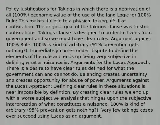 Policy Justifications for Takings in which there is a deprivation of all (100%) economic value of the use of the land Logic for 100% Rule: This makes it close to a physical taking, it's like confiscation. The original goal of the takings clause was to stop confiscations. Takings clause is designed to protect citizens from government and so we must have clear rules. Argument against 100% Rule: 100% is kind of arbitrary (95% prevention gets nothing?). Immediately comes under dispute to define the elements of the rule and ends up being very subjective in defining what a nuisance is. Arguments for the Lucas Approach: There is a desire to have clear rules defined for what the government can and cannot do. Balancing creates uncertainty and creates opportunity for abuse of power. Arguments against the Lucas Approach: Defining clear rules in these situations is near impossible by defintion. By creating clear rules we end up with a worse subjective analysis that hinges upon the subjective interpretation of what constitutes a nuisance. 100% is kind of arbitrary (95% prevention gets nothing?). Very few takings cases ever succeed using Lucas as an argument.