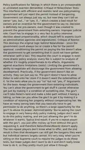 Policy Justifications for Takings in which there is an unreasonable or unrelated exaction demanded. Critique of Nolan/Dolan Tests: This interferes with efficient and realistic land use policymaking: government will just reject the permit instead of bargaining. Government can always just say no, but now they can't tell an owner "yes, but..." or "yes, if..." which creates a bad result for owners and an incentive for the government to say no. Decision is definitely not pro-owners, even though it was created to prevent the government from extorting owners. Improper judicial role: Court has to engage in a very fact & policy intensive decision about proportionality, which should left to experts (such as administrative agencies and legislatures). Critique of Koontz: This destroys the original logic behind Nolan/Dolan - since the government could always tax or create a fee for the permit approval, conditioning the permit on paying the fee doesn't allow the government to get something that it could not have gotten otherwise (with a tax). This requires the court to engage in even more drastic policy analysis: every fee is subject to analysis of whether it's roughly proportionate to its effects. Arguments against exactions limitations (tests): Limiting the government's ability to negotiate will discourage the government from allowing development. Practically, if the government doesn't like an activity, they can just say no. The gov't doesn't have to allow Dolan to add onto her store if it doesn't want the externalities of it. So the tests allow you to say "no" but not "yes, if" Arguments for the tests: Keeps the government from extorting individuals. You can't allow the government to get stuff it cannot otherwise get just by making it a condition of something else. The gov't can't take Dolan's land and make a bike path without it being a taking, so how can you allow the gov't to get it by making it a condition of rezoning her property without compensating her. We have so many zoning laws that you basically have to get permission to do anything, so there's a large opportunity for the gov't to abuse its power. Administrability: You're asking the court to engage in very heavy-duty policy making. Judges don't want to do this policy making, and are just allowing the gov't to do whatever it wants. Typical End result: If you're a repeat player with the gov't, you just offer money up front without the gov't requesting it, and therefore Nolan/Dolan/Koontz doesn't apply. The non-repeat players don't know what to offer, and the end result is then that developers can still get the bargains they want but individual owners largely cannot. It's very easy when you're sitting on the Supreme court to require the judges to do these tests, but lower judges don't want to do it and don't really know how to do it, so they pretty much just allow it through.