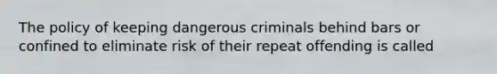 The policy of keeping dangerous criminals behind bars or confined to eliminate risk of their repeat offending is called