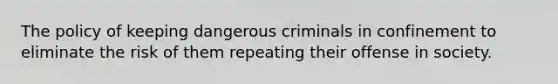 The policy of keeping dangerous criminals in confinement to eliminate the risk of them repeating their offense in society.