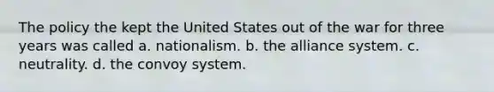 The policy the kept the United States out of the war for three years was called a. nationalism. b. the alliance system. c. neutrality. d. the convoy system.