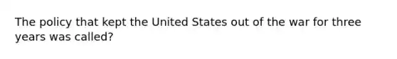 The policy that kept the United States out of the war for three years was called?