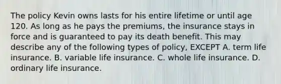 The policy Kevin owns lasts for his entire lifetime or until age 120. As long as he pays the premiums, the insurance stays in force and is guaranteed to pay its death benefit. This may describe any of the following types of policy, EXCEPT A. term life insurance. B. variable life insurance. C. whole life insurance. D. ordinary life insurance.