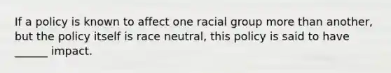 If a policy is known to affect one racial group more than another, but the policy itself is race neutral, this policy is said to have ______ impact.