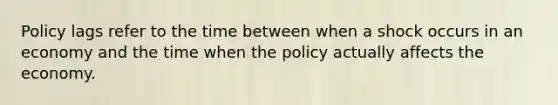 Policy lags refer to the time between when a shock occurs in an economy and the time when the policy actually affects the economy.