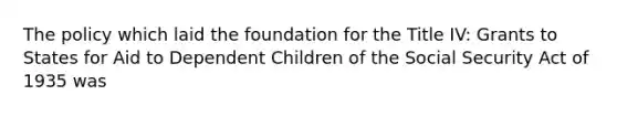 The policy which laid the foundation for the Title IV: Grants to States for Aid to Dependent Children of the Social Security Act of 1935 was