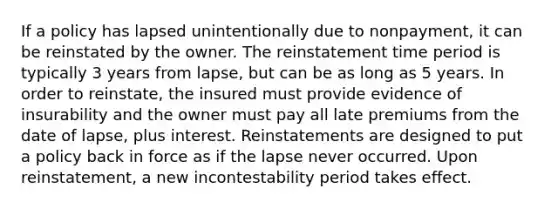 If a policy has lapsed unintentionally due to nonpayment, it can be reinstated by the owner. The reinstatement time period is typically 3 years from lapse, but can be as long as 5 years. In order to reinstate, the insured must provide evidence of insurability and the owner must pay all late premiums from the date of lapse, plus interest. Reinstatements are designed to put a policy back in force as if the lapse never occurred. Upon reinstatement, a new incontestability period takes effect.