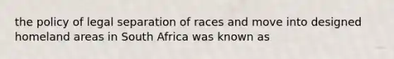 the policy of legal separation of races and move into designed homeland areas in South Africa was known as