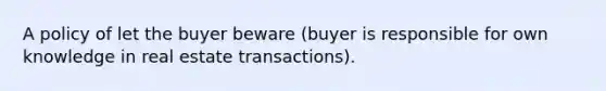 A policy of let the buyer beware (buyer is responsible for own knowledge in real estate transactions).