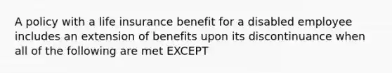 A policy with a life insurance benefit for a disabled employee includes an extension of benefits upon its discontinuance when all of the following are met EXCEPT