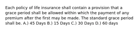 Each policy of life insurance shall contain a provision that a grace period shall be allowed within which the payment of any premium after the first may be made. The standard grace period shall be. A.) 45 Days B.) 15 Days C.) 30 Days D.) 60 days