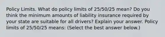 Policy Limits. What do policy limits of​ 25/50/25 mean? Do you think the minimum amounts of liability insurance required by your state are suitable for all​ drivers? Explain your answer. Policy limits of​ 25/50/25 means: ​(Select the best answer​ below.)