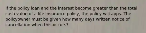 If the policy loan and the interest become greater than the total cash value of a life insurance policy, the policy will apps. The policyowner must be given how many days written notice of cancellation when this occurs?