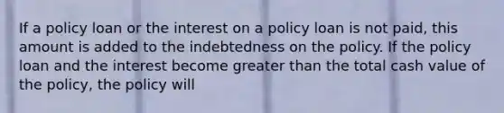 If a policy loan or the interest on a policy loan is not paid, this amount is added to the indebtedness on the policy. If the policy loan and the interest become <a href='https://www.questionai.com/knowledge/ktgHnBD4o3-greater-than' class='anchor-knowledge'>greater than</a> the total cash value of the policy, the policy will