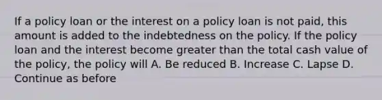 If a policy loan or the interest on a policy loan is not paid, this amount is added to the indebtedness on the policy. If the policy loan and the interest become <a href='https://www.questionai.com/knowledge/ktgHnBD4o3-greater-than' class='anchor-knowledge'>greater than</a> the total cash value of the policy, the policy will A. Be reduced B. Increase C. Lapse D. Continue as before