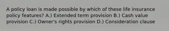 A policy loan is made possible by which of these life insurance policy features? A.) Extended term provision B.) Cash value provision C.) Owner's rights provision D.) Consideration clause