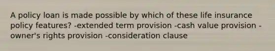 A policy loan is made possible by which of these life insurance policy features? -extended term provision -cash value provision -owner's rights provision -consideration clause