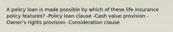 A policy loan is made possible by which of these life insurance policy features? -Policy loan clause -Cash value provision -Owner's rights provision -Consideration clause