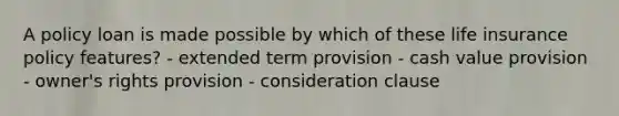 A policy loan is made possible by which of these life insurance policy features? - extended term provision - cash value provision - owner's rights provision - consideration clause