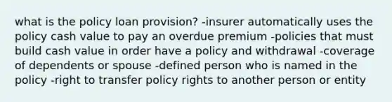 what is the policy loan provision? -insurer automatically uses the policy cash value to pay an overdue premium -policies that must build cash value in order have a policy and withdrawal -coverage of dependents or spouse -defined person who is named in the policy -right to transfer policy rights to another person or entity