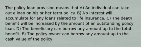 The policy loan provision means that A) An individual can take out a loan on his or her term policy. B) No interest will accumulate for any loans related to life insurance. C) The death benefit will be increased by the amount of an outstanding policy loan. D) The beneficiary can borrow any amount up to the total benefit. E) The policy owner can borrow any amount up to the cash value of the policy