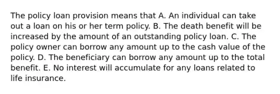 The policy loan provision means that A. An individual can take out a loan on his or her term policy. B. The death benefit will be increased by the amount of an outstanding policy loan. C. The policy owner can borrow any amount up to the cash value of the policy. D. The beneficiary can borrow any amount up to the total benefit. E. No interest will accumulate for any loans related to life insurance.