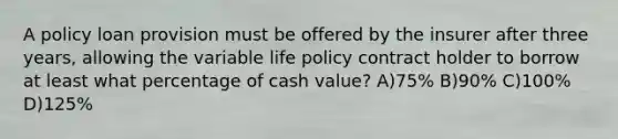 A policy loan provision must be offered by the insurer after three years, allowing the variable life policy contract holder to borrow at least what percentage of cash value? A)75% B)90% C)100% D)125%