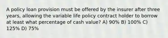 A policy loan provision must be offered by the insurer after three years, allowing the variable life policy contract holder to borrow at least what percentage of cash value? A) 90% B) 100% C) 125% D) 75%