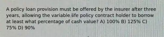 A policy loan provision must be offered by the insurer after three years, allowing the variable life policy contract holder to borrow at least what percentage of cash value? A) 100% B) 125% C) 75% D) 90%