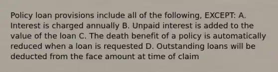 Policy loan provisions include all of the following, EXCEPT: A. Interest is charged annually B. Unpaid interest is added to the value of the loan C. The death benefit of a policy is automatically reduced when a loan is requested D. Outstanding loans will be deducted from the face amount at time of claim