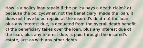 How is a policy loan repaid if the policy pays a death claim? a) because the policyowner, not the beneficiary, made the loan, it does not have to be repaid at the insured's death b) the loan, plus any interest due, is deducted from the overall death benefit c) the beneficiary takes over the loan, plus any interest due d) the loan, plus any interest due, is paid through the insured's estate, just as with any other debts