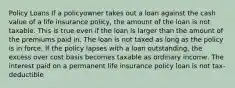 Policy Loans If a policyowner takes out a loan against the cash value of a life insurance policy, the amount of the loan is not taxable. This is true even if the loan is larger than the amount of the premiums paid in. The loan is not taxed as long as the policy is in force. If the policy lapses with a loan outstanding, the excess over cost basis becomes taxable as ordinary income. The interest paid on a permanent life insurance policy loan is not tax-deductible