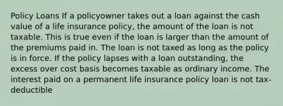 Policy Loans If a policyowner takes out a loan against the cash value of a life insurance policy, the amount of the loan is not taxable. This is true even if the loan is larger than the amount of the premiums paid in. The loan is not taxed as long as the policy is in force. If the policy lapses with a loan outstanding, the excess over cost basis becomes taxable as ordinary income. The interest paid on a permanent life insurance policy loan is not tax-deductible